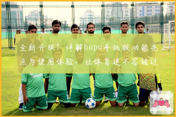 全新升级！详解hupu手机版功能亮点与使用体验，让体育迷不容错过