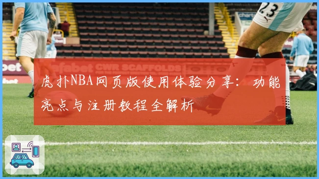 虎扑NBA网页版使用体验分享：功能亮点与注册教程全解析