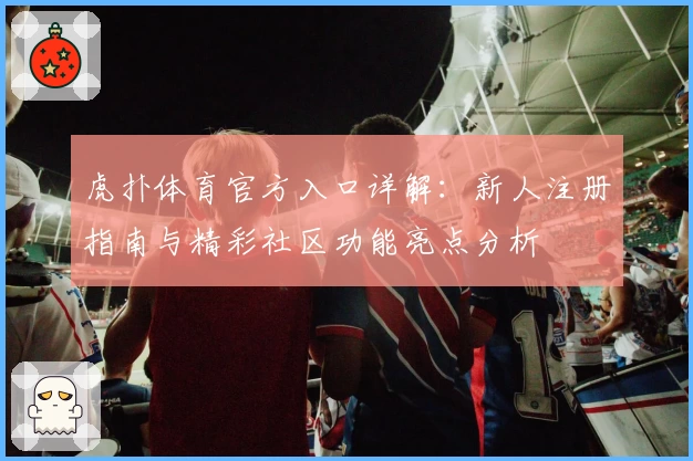 虎扑体育官方入口详解:新人注册指南与精彩社区功能亮点分析