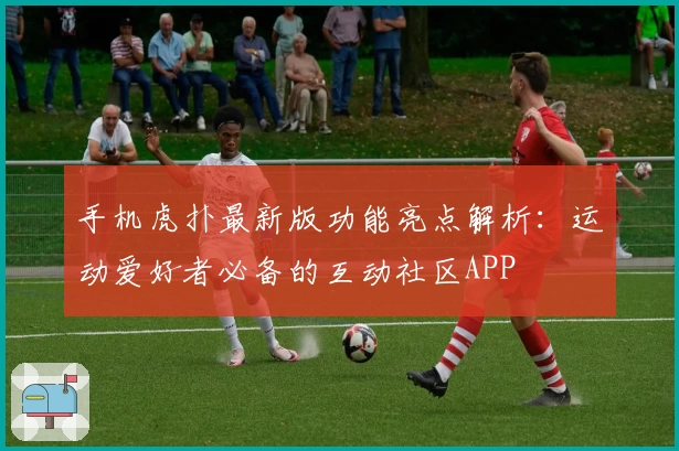 手机虎扑最新版功能亮点解析：运动爱好者必备的互动社区APP