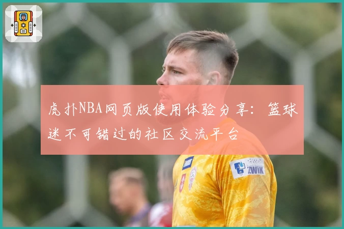 虎扑NBA网页版使用体验分享：篮球迷不可错过的社区交流平台