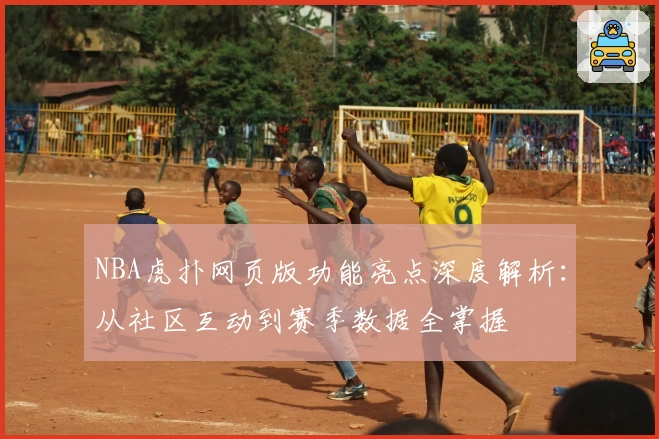 NBA虎扑网页版功能亮点深度解析：从社区互动到赛季数据全掌握