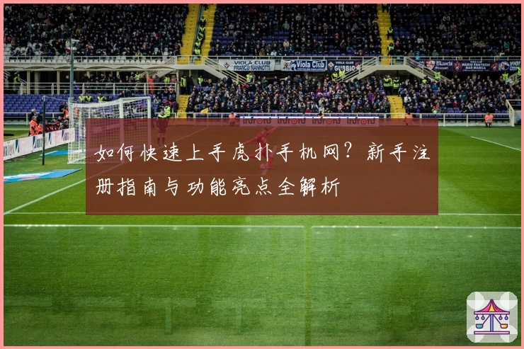 如何快速上手虎扑手机网？新手注册指南与功能亮点全解析