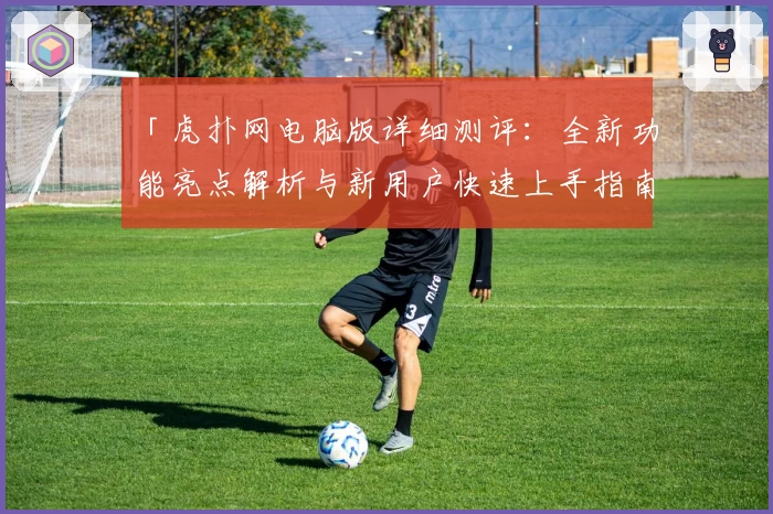 「虎扑网电脑版详细测评：全新功能亮点解析与新用户快速上手指南」