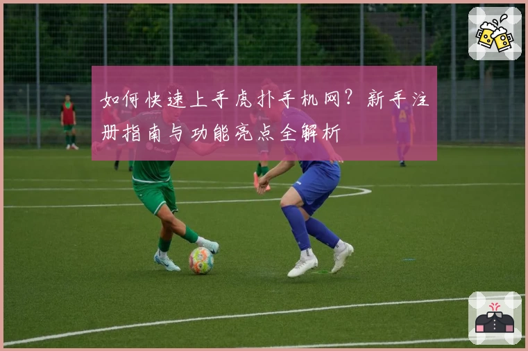 如何快速上手虎扑手机网？新手注册指南与功能亮点全解析