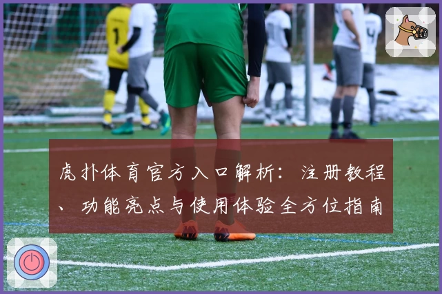 虎扑体育官方入口解析：注册教程、功能亮点与使用体验全方位指南