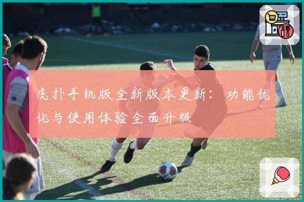 虎扑手机版全新版本更新：功能优化与使用体验全面升级