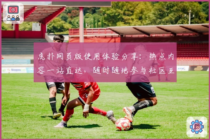 虎扑网页版使用体验分享：热点内容一站直达，随时随地参与社区互动