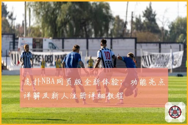 虎扑NBA网页版全新体验：功能亮点详解及新人注册详细教程