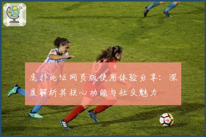 虎扑论坛网页版使用体验分享：深度解析其核心功能与社交魅力
