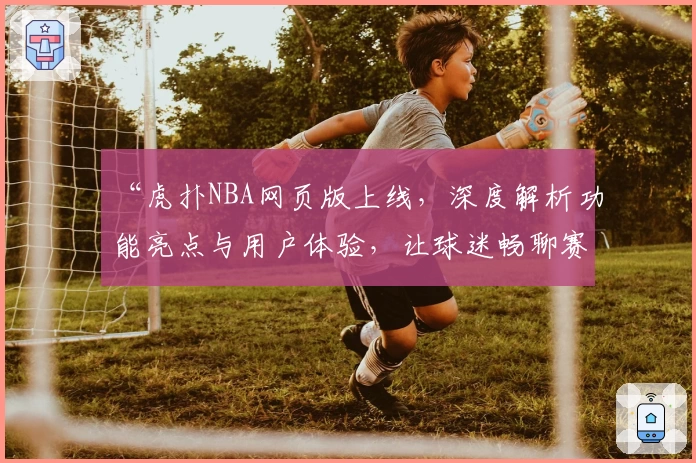 “虎扑NBA网页版上线，深度解析功能亮点与用户体验，让球迷畅聊赛事更便捷”