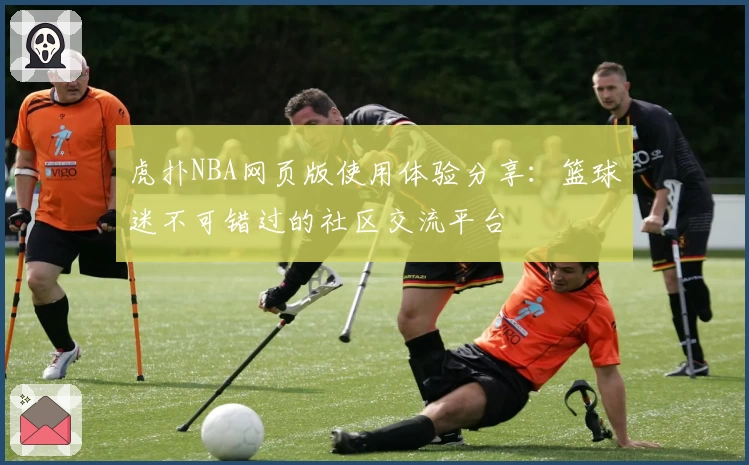 虎扑NBA网页版使用体验分享：篮球迷不可错过的社区交流平台