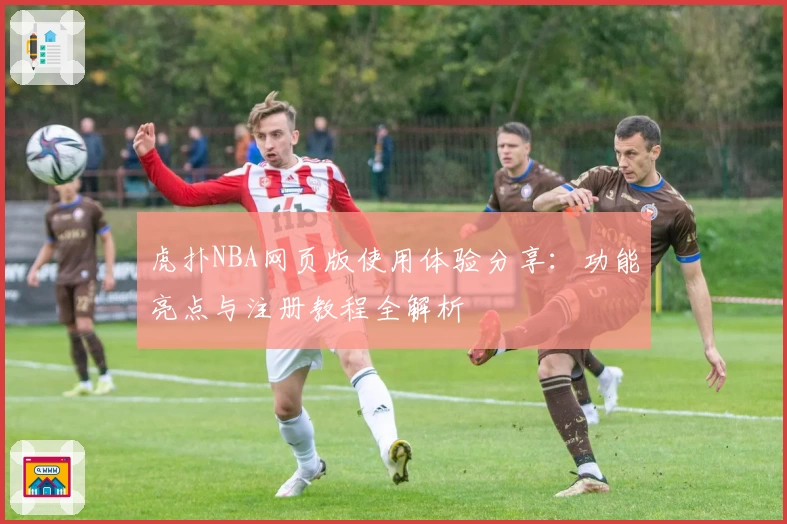 虎扑NBA网页版使用体验分享：功能亮点与注册教程全解析
