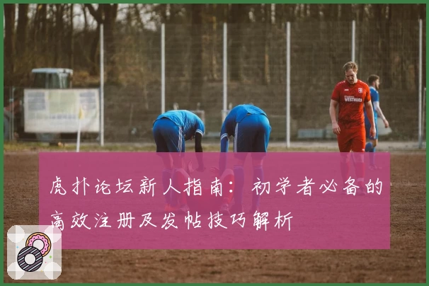 虎扑论坛新人指南：初学者必备的高效注册及发帖技巧解析