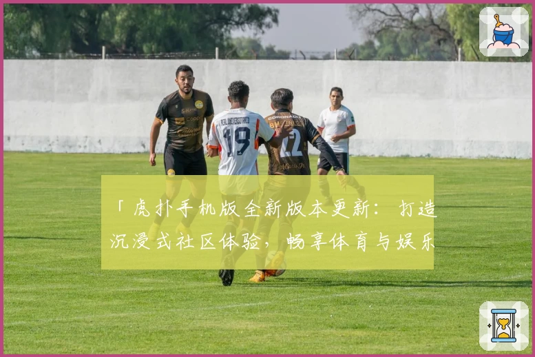 「虎扑手机版全新版本更新：打造沉浸式社区体验，畅享体育与娱乐交流的新升级！」