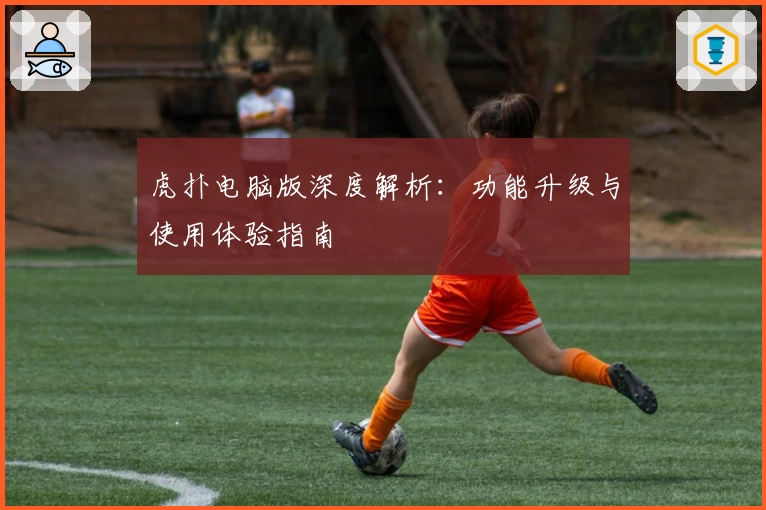 虎扑电脑版深度解析：功能升级与使用体验指南
