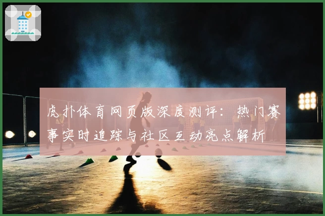 虎扑体育网页版深度测评：热门赛事实时追踪与社区互动亮点解析