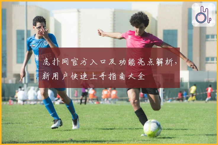 虎扑网官方入口及功能亮点解析，新用户快速上手指南大全